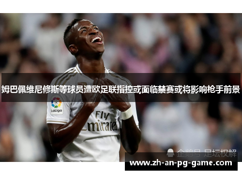 姆巴佩维尼修斯等球员遭欧足联指控或面临禁赛或将影响枪手前景