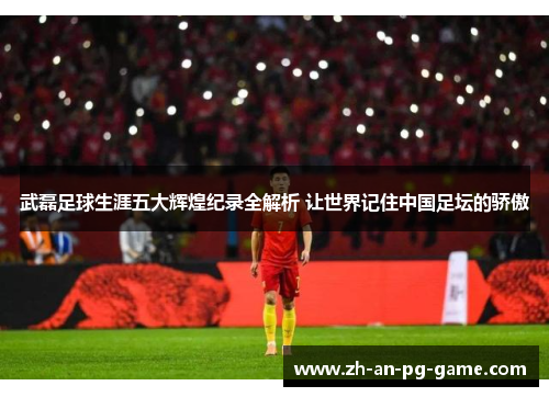 武磊足球生涯五大辉煌纪录全解析 让世界记住中国足坛的骄傲