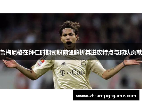 鲁梅尼格在拜仁时期司职前锋解析其进攻特点与球队贡献